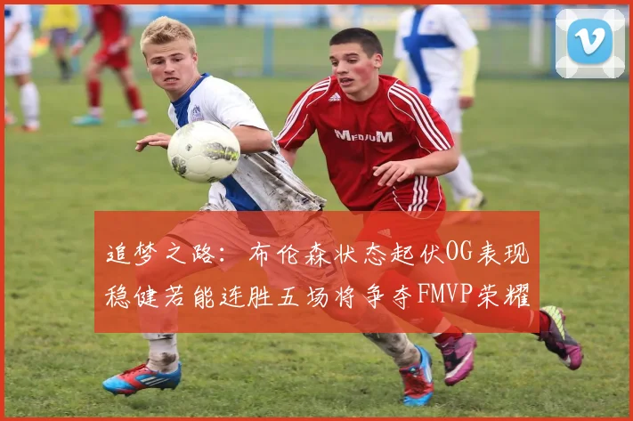 追梦之路：布伦森状态起伏OG表现稳健若能连胜五场将争夺FMVP荣耀