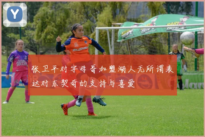 张卫平对字母哥加盟湖人无所谓表达对东契奇的支持与喜爱