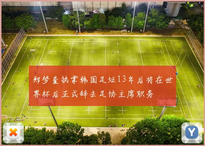 郑梦奎执掌韩国足坛13年后将在世界杯后正式辞去足协主席职务