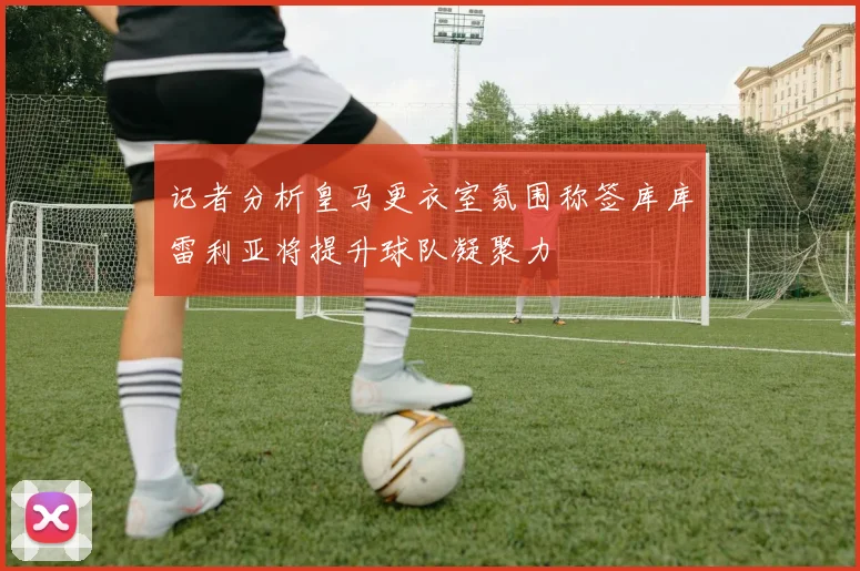记者分析皇马更衣室氛围称签库库雷利亚将提升球队凝聚力