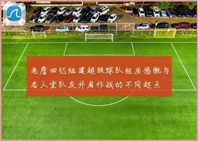 老詹回忆组建超级球队经历感慨与名人堂队友并肩作战的不同起点