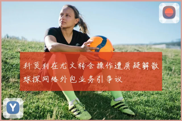 科莫利在尤文转会操作遭质疑解散球探网络外包业务引争议