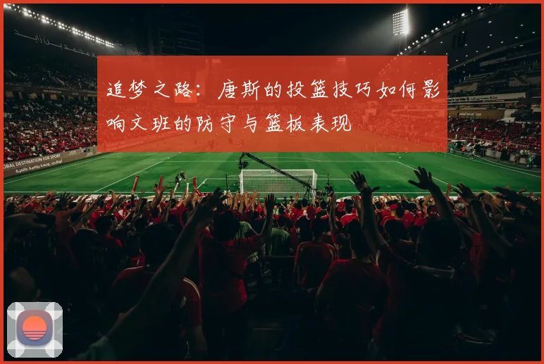 追梦之路：唐斯的投篮技巧如何影响文班的防守与篮板表现