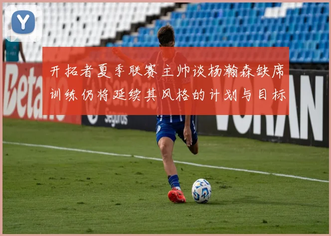 开拓者夏季联赛主帅谈杨瀚森缺席训练仍将延续其风格的计划与目标