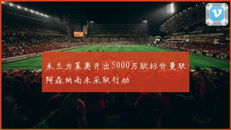 米兰为莱奥开出5000万欧标价曼联阿森纳尚未采取行动