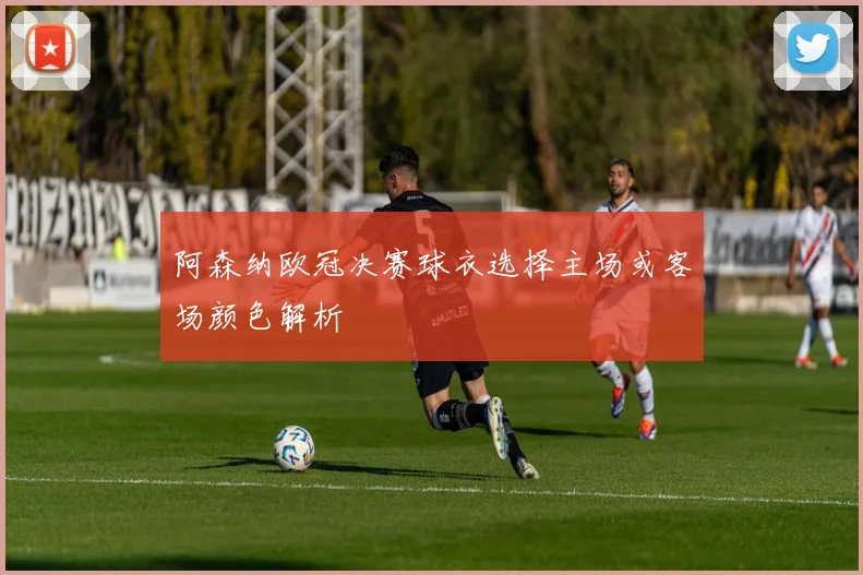阿森纳欧冠决赛球衣选择主场或客场颜色解析