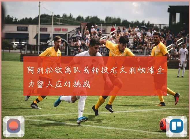阿利松欲离队或转投尤文利物浦全力留人应对挑战
