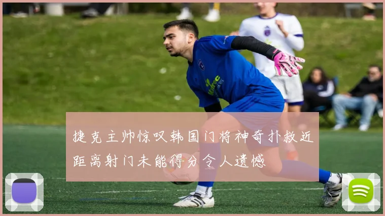 捷克主帅惊叹韩国门将神奇扑救近距离射门未能得分令人遗憾