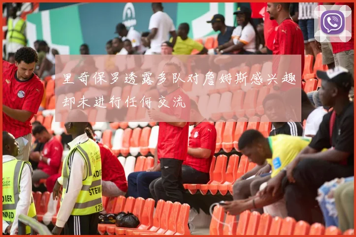 里奇保罗透露多队对詹姆斯感兴趣却未进行任何交流