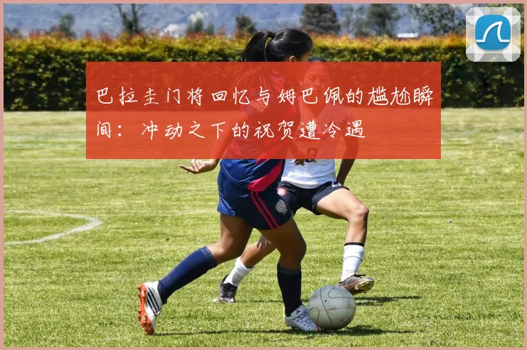 巴拉圭门将回忆与姆巴佩的尴尬瞬间：冲动之下的祝贺遭冷遇