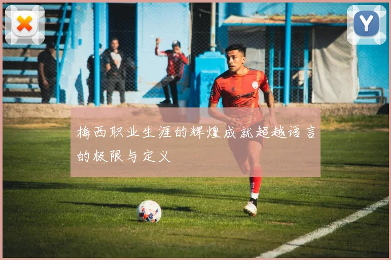 梅西职业生涯的辉煌成就超越语言的极限与定义