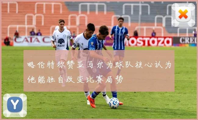 略伦特称赞亚马尔为球队核心认为他能独自改变比赛局势