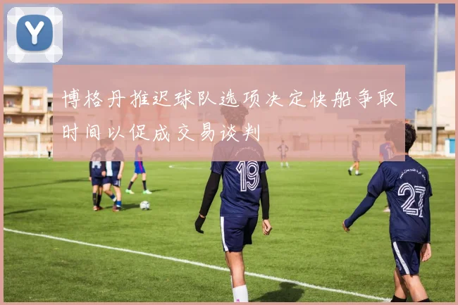 博格丹推迟球队选项决定快船争取时间以促成交易谈判