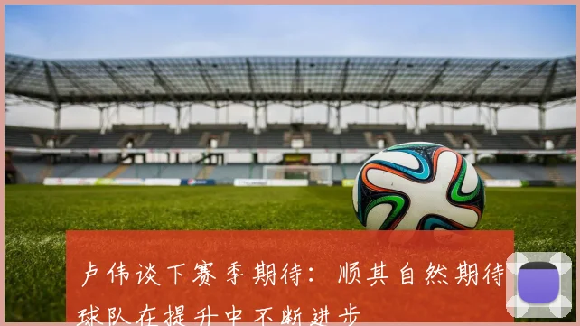 卢伟谈下赛季期待：顺其自然期待球队在提升中不断进步