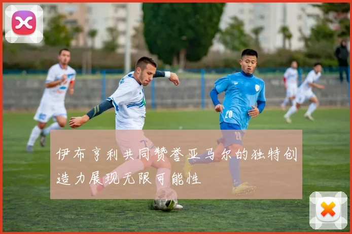 伊布亨利共同赞誉亚马尔的独特创造力展现无限可能性